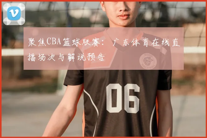 聚焦CBA篮球联赛：广东体育在线直播场次与解说预告