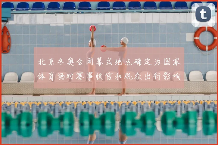 北京冬奥会闭幕式地点确定为国家体育场对赛事收官和观众出行影响解析