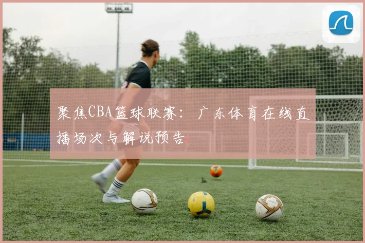聚焦CBA篮球联赛：广东体育在线直播场次与解说预告