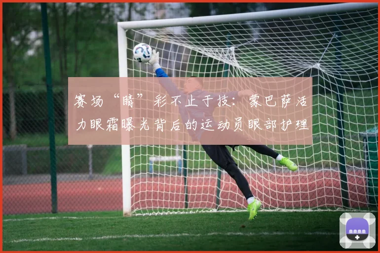 赛场“睛”彩不止于技：蒙巴萨活力眼霜曝光背后的运动员眼部护理关注