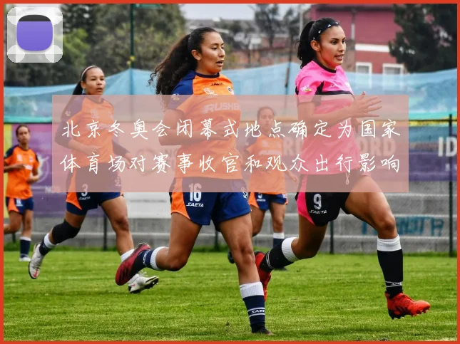 北京冬奥会闭幕式地点确定为国家体育场对赛事收官和观众出行影响解析